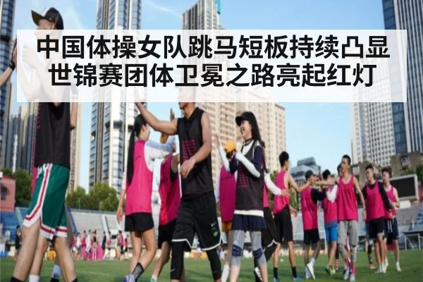 中国体操女队跳马短板持续凸显 世锦赛团体卫冕之路亮起红灯