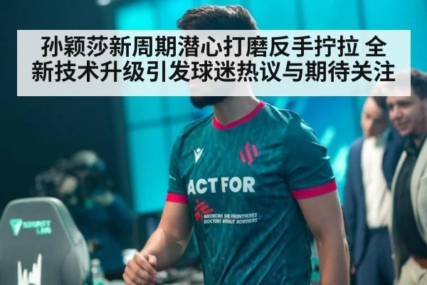 孙颖莎新周期潜心打磨反手拧拉 全新技术升级引发球迷热议与期待关注